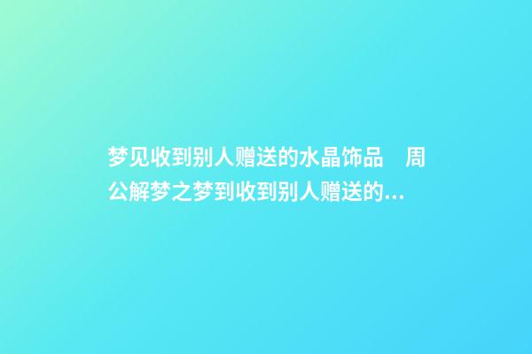 梦见收到别人赠送的水晶饰品　周公解梦之梦到收到别人赠送的水晶